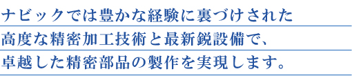 ナビックでは豊かな経験に裏づけされた高度な精密加工技術と最新鋭設備で、卓越した精密部品の製作を実現します。